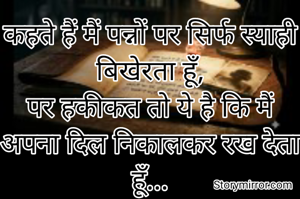 कहते हैं मैं पन्नों पर सिर्फ स्याही बिखेरता हूँ,
पर हकीकत तो ये है कि मैं अपना दिल निकालकर रख देता हूँ...
ताकि जब भी तुम्हारी नज़र इन लफ़्ज़ों पर पड़े,
तुम्हें इनमें छुपी मेरी हर धड़कन महसूस हो सके।"