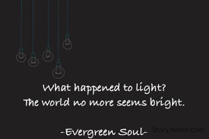 What happened to light?
The world no more seems bright.

-Evergreen Soul-