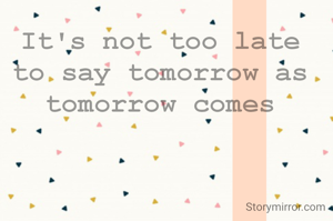 It's not too late to say tomorrow as tomorrow comes