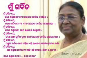 ମୁଁ ଗର୍ବିତ ଯେ, 
  ଜଣେ ଓଡ଼ିଆ ମା' ମୋ ଭାରତର ସର୍ବୋଚ୍ଚ ନାଗରିକ ।
ମୁଁ ଗର୍ବିତ ଯେ,
   ଜଣେ ଆଦିବାସୀ ମା'  ମୋ ଭାରତର ସର୍ବୋଚ୍ଚ ପଦାଧିକାରୀ  ।
ମୁଁ ଗର୍ବିତ ଯେ,
   ଜଣେ  ଓଡ଼ିଆଣୀ  ଆମ ଭାରତର ରାଷ୍ଟ୍ରପତି ।
ମୁଁ ଗର୍ବିତ ଯେ,
    ଜଣେ ଭଞ୍ଜ ଭୂମିର ପୁତ୍ରୀ  ଆମ ଭାରତର ସର୍ବୋଚ୍ଚ ଉତ୍ତରାଦାୟୀ  ।
ମୁଁ ଗର୍ବିତ ଯେ, 
    ପଛୁଆ ବର୍ଗର ଜଣେ ମହିଳା ଏହି ଭାରତର ସର୍ବୋଚ୍ଚ ଶାସନ କର୍ତ୍ତା ।
ମୁଁ ଗର୍ବିତ ଯେ,
      ମୋ ଓଡ଼ିଆ ମାଟିର ମା' ଆଜି ଏହି ଦେଶର ଐକ୍ୟ ର ପ୍ରତୀକ ।


