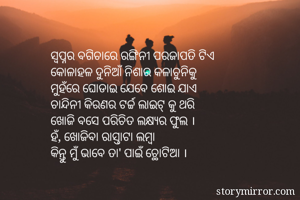 ସ୍ବପ୍ନର ବଗିଚାରେ ରଙ୍ଗିନୀ ପରଜାପତି ଟିଏ
କୋଳାହଳ ଦୁନିଆଁ ନିଶାର କଳାଚୁନିକୁ
ମୁହଁରେ ଘୋଡାଇ ଯେବେ ଶୋଇ ଯାଏ
ଚାନ୍ଦିନୀ କିରଣର ଟର୍ଚ୍ଚ ଲାଇଟ୍ କୁ ଥରି
ଖୋଜି ବସେ ପରିଚିତ ଲକ୍ଷ୍ଯର ଫୁଲ ।
ହଁ, ଖୋଜିବା ରାସ୍ତାଟା ଲମ୍ବା
କିନ୍ତୁ ମୁଁ ଭାବେ ତା' ପାଇଁ ଚ୍ଥୋଟିଆ ।