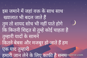 इस जमाने में जहां वक्त के साथ साथ
 ख्यालात भी बदल जाते हैं
तुम तो शायद सोच भी नहीं पाते होगे
कि कितनी शिद्दत से तुम्हे कोई चाहता है
तुम्हारी यादों के सामने 
कितने बेबस और मजबूर हो जाते हैं हम
एक याद तुम्हारी
हमारी जान लेने के लिए काफी है सनम