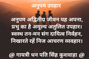 अनुपम उपहार 

अनुपम अद्वितीय जीवन यह अपना,
प्रभु का है अमूल्य अतुलित उपहार।
स्वस्थ तन-मन संग दायित्व निर्वहन,
निखारते रहें निज आचरण व्यवहार।

@ गायत्री धन पति सिंह कुशवाहा @