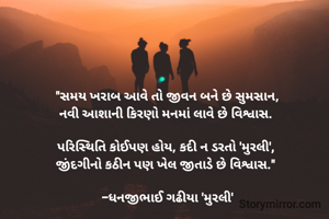 "સમય ખરાબ આવે તો જીવન બને છે સુમસાન,
નવી આશાની કિરણો મનમાં લાવે છે વિશ્વાસ. 

પરિસ્થિતિ કોઈપણ હોય, કદી ન ડરતો 'મુરલી', 
જીંદગીનો કઠીન પણ ખેલ જીતાડે છે વિશ્વાસ." 

-ધનજીભાઈ ગઢીયા 'મુરલી'
