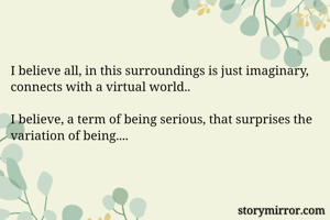I believe all, in this surroundings is just imaginary, connects with a virtual world..

I believe, a term of being serious, that surprises the variation of being....
