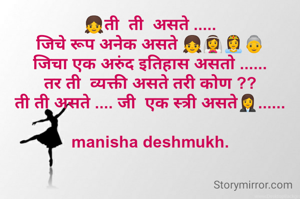 👧ती  ती  असते .....
जिचे रूप अनेक असते 👧👰👸👵
जिचा एक अरुंद इतिहास असतो ......
तर ती  व्यक्ती असते तरी कोण ??
ती ती असते .... जी  एक स्त्री असते👩‍💼......

manisha deshmukh.
                   