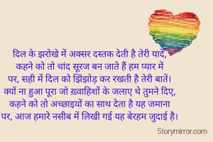 दिल के झरोखे में अक्सर दस्तक देती है तेरी यादें,
कहने को तो चांद सूरज बन जाते हैं हम प्यार में
पर, सही में दिल को झिंझोड़ कर रखती है तेरी बातें।
क्यों ना हुआ पूरा जो ख़्वाहिशों के जलाए थे तुमने दिए,
कहने को तो अच्छाइयों का साथ देता है यह जमाना
पर, आज हमारे नसीब में लिखी गई यह बेरहम जुदाई है।