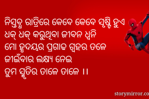 ନିସ୍ତବ୍ଧ ରାତ୍ରିରେ କେବେ କେବେ ସୃଷ୍ଟି ହୁଏ
ଧକ୍ ଧକ୍ କରୁଥିବା ଜୀବନ ଧ୍ବନି 
ମୋ ହୃଦୟର ପ୍ରଗାଢ ଗ୍ବହର ତଳେ 
ଜୀଇଁବାର ଲକ୍ଷ୍ୟ ନେଇ 
ତୁମ ସ୍ମୃତିର ତାଳେ ତାଳେ ।।

