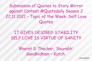 Submission of Quotes to Story Mirror against Contest #Quotsdaily Season 2
22.11.2021 – Topic of the Week: Self Love Quotes

IT GIVES DESIRED STABILITY
SELF LOVE IS VIRTUE OF SANITY

Bharat D Thacker, ‘Saurabh’
Gandhidham – Kutch.