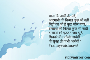 माना कि अभी तेरे मेरे,
आरमानो की किमत कुछ भी नहीं 
मिट्टी का भी हे कुछ मोल मगर, 
इन्सानो की किमत कुछ भी नाहीं 
इन्सानो की इज्जत जब झुठे,
सिक्को में न तोली जायेगी 
वो सुबह तो कभी आयेगी '
#rannyvaishnav#