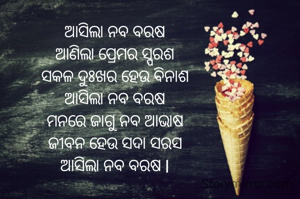 ଆସିଲା ନବ ବରଷ
ଆଣିଲା ପ୍ରେମର ସ୍ପରଶ
ସକଳ ଦୁଃଖର ହେଉ ବିନାଶ
ଆସିଲା ନବ ବରଷ
ମନରେ ଜାଗୁ ନବ ଆଭାଷ
ଜୀବନ ହେଉ ସଦା ସରସ
ଆସିଲା ନବ ବରଷ l