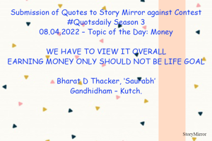 Submission of Quotes to Story Mirror against Contest #Quotsdaily Season 3
08.04.2022 – Topic of the Day: Money

WE HAVE TO VIEW IT OVERALL
EARNING MONEY ONLY SHOULD NOT BE LIFE GOAL

Bharat D Thacker, ‘Saurabh’
Gandhidham – Kutch.