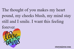 The thought of you makes my heart pound, my cheeks blush, my mind stay still and I smile. I want this feeling forever. 