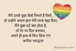 मैने उनसे पूछा कैसे निभते हैं रिश्ते ,
तो उन्होंने अपना हाथ मेरी तरफ बढ़ा दिया,
मैंने पूछा दर्द क्या होता है,
तो रेत पर दिल बनाकर,
अपने ही हाथ से मिटा दिया !!!!!
     अनीता भारद्वाज