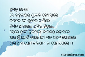 ତୁମକୁ ଦେଖେ 
ସେ ଜହ୍ନରାତ୍ରିର ସୁନେଲି ଜ୍ୟୋସ୍ନାରେ 
ଶରତର ସେ ପୁନେଇ ରାତିରେ 
ନିର୍ମଳ ଆକାଶର  ଅଙ୍କିତ ଚିତ୍ରରେ 
ହେଲେ ତୁମେ ଲୁଚିଚାଲ  ବାଦଲର୍ ଉହାଡରେ
ଆଉ ମୁଁ ଖୋଜି ଚାଲେ ମୋ ମନ ପବନ ଘୋଡାରେ 
ଆଉ ଆମ ପ୍ରେମ ଚାଲିଥାଏ ତା ପ୍ରେମପଥରେ ।।
