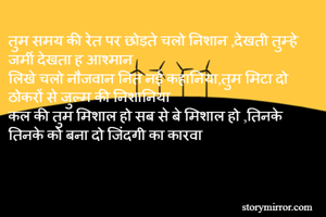 तुम समय की रेत पर छोड़ते चलो निशान ,देखती तुम्हे जमीं देखता ह आश्मान 
लिखे चलो नौजवान नित नई कहानिया,तुम मिटा दो ठोकरों से जुल्म की निशानिया
कल की तुम मिशाल हो सब से बे मिशाल हो ,तिनके तिनके को बना दो जिंदगी का कारवा 
