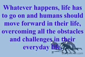Whatever happens, life has to go on and humans should move forward in their life, overcoming all the obstacles and challenges in their everyday life.