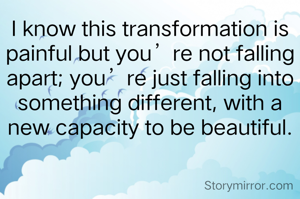 I know this transformation is painful but you’re not falling apart; you’re just falling into something different, with a new capacity to be beautiful.