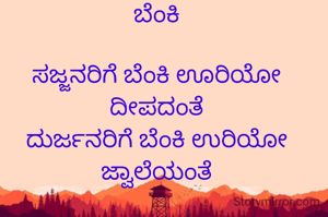 ಬೆಂಕಿ

ಸಜ್ಜನರಿಗೆ ಬೆಂಕಿ ಊರಿಯೋ ದೀಪದಂತೆ
ದುರ್ಜನರಿಗೆ ಬೆಂಕಿ ಉರಿಯೋ ಜ್ವಾಲೆಯಂತೆ