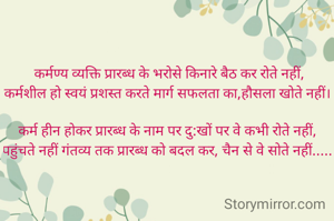 कर्मण्य व्यक्ति प्रारब्ध के भरोसे किनारे बैठ कर रोते नहीं,
कर्मशील हो स्वयं प्रशस्त करते मार्ग सफलता का,हौसला खोते नहीं। 

कर्म हीन होकर प्रारब्ध के नाम पर दु:खों पर वे कभी रोते नहीं, 
पहुंचते नहीं गंतव्य तक प्रारब्ध को बदल कर, चैन से वे सोते नहीं..... 