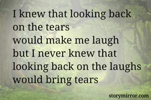 I knew that looking back 
on the tears
would make me laugh 
but I never knew that 
looking back on the laughs 
would bring tears