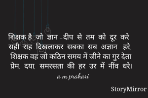 शिक्षक है  जो  ज्ञान -दीप  से  तम  को  दूर  करे
सही  राह  दिखलाकर  सबका  सब  अज्ञान   हरे, 
शिक्षक वह जो कठिन समय में जीने का गुर देता 
प्रेम,  दया,  समरसता  की  हर  उर  में  नींव  धरे। 
a m prahari 
