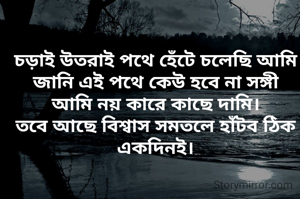 চড়াই উতরাই পথে হেঁটে চলেছি আমি
জানি এই পথে কেউ হবে না সঙ্গী
আমি নয় কারে কাছে দামি।
তবে আছে বিশ্বাস সমতলে হাঁটব ঠিক একদিনই।