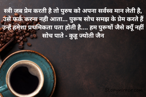 स्त्री जब प्रेम करती है तो पुरुष को अपना सर्वस्व मान लेती है, उसे फर्क करना नही आता... पुरूष सोच समझ के प्रेम करते हैं उन्हें हमेशा प्रथमिकता पता होती है.... हम पुरूषों जैसे क्यूँ नहीं सोच पाते - कुहू ज्योती जैन
