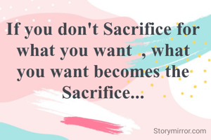 If you don't Sacrifice for what you want  , what you want becomes the Sacrifice...