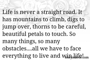 Life is never a straight road. It has mountains to climb, digs to jump over, thorns to be careful, beautiful petals to touch. So many things, so many obstacles....all we have to face everything to live and win life!