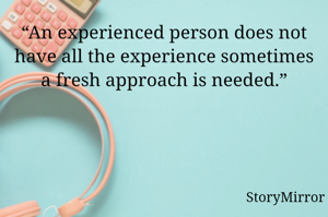“An experienced person does not have all the experience sometimes a fresh approach is needed.”