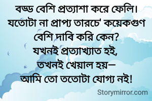 বড্ড বেশি প্রত্যাশা করে ফেলি।
যতোটা না প্রাপ্য তারচে' কয়েকগুণ বেশি দাবি করি কেন?
যখনই প্রত্যাখ্যাত হই, 
তখনই খেয়াল হয়—
আমি তো ততোটা যোগ্য নই!
