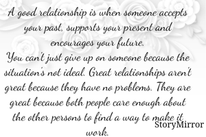 A good relationship is when someone accepts your past, supports your present and encourages your future.
You can't just give up on someone because the situation's not ideal. Great relationships aren't great because they have no problems. They are great because both people care enough about the other persons to find a way to make it work.
                          - Nisha Kamila (Age-13)