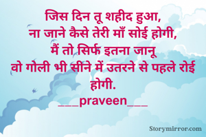 जिस दिन तू शहीद हुआ,
ना जाने कैसे तेरी माँ सोई होगी,
मैं तो सिर्फ इतना जानू
वो गोली भी सीने में उतरने से पहले रोई होगी.
___praveen___