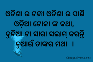 ଓଡିଶା ର ଟଙ୍କା ଓଡିଶା ର ପାଣି ଓଡ଼ିଆ ଟୋକା ଙ୍କ କଥା, 
ଦୁନିଆ ଟା ସାରା ସଲାମ୍ କରନ୍ତି ନୁଆଇଁ ତାଙ୍କର ମଥା  ।
