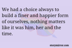 We had a choice always to build a finer and happier form of ourselves, nothing matters like it was him, her and the time.
