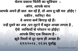  चेतना प्रकाश चितेरी का सुविचार  – 
अगर, आपके साथ
 आपके अपने ही छल  कर रहें हैं, तो आप दु:खी मत  होईए ! 
यकीन , मानिए! मेरा 
 वे अपना कर्म बिगाड़ रहे हैं। 
 उन्हें दूसरे का अन्न ,धन लूटने में बहुत अच्छा लगता है , 
ऐसे  व्यक्तियों से परेशान ना होईए! 
आपके लिए एक विकल्प है -
झूठे रिश्तों से दूर रहना ही अच्छा है। 
१/१२/२०२३ , ११:४९ पूर्वाह्न

