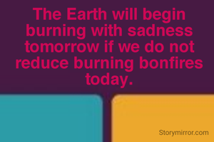 The Earth will begin burning with sadness tomorrow if we do not reduce burning bonfires today.