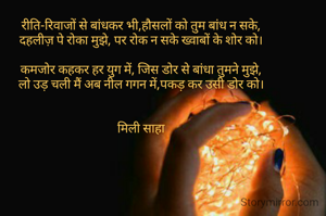रीति-रिवाजों से बांधकर भी,हौसलों को तुम बांध न सके,
दहलीज़ पे रोका मुझे, पर रोक न सके ख्वाबों के शोर को।

कमजोर कहकर हर युग में, जिस डोर से बांधा तुमने मुझे,
लो उड़ चली मैं अब नील गगन में,पकड़ कर उसी डोर को।


मिली साहा