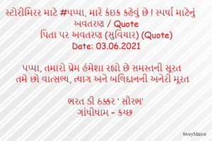 સ્ટોરીમિરર માટે #પપ્પા, મારે કંઇક કહેવું છે ! સ્પર્ધા માટેનું અવતરણ / Quote
પિતા પર અવતરણ (સુવિચાર) (Quote)
Date: 03.06.2021

પપ્પા, તમારો પ્રેમ હંમેશા રહ્યો છે સમસ્તની સૂરત
તમે છો વાત્સલ્ય, ત્યાગ અને બલિદાનની અનેરી મૂરત

ભરત ડી ઠક્કર ‘ સૌરભ’
ગાંધીધામ – કચ્છ
