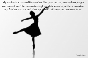 My mother is a woman like no other. She gave me life, nurtured me, taught me, dressed me, There are not enough words to describe just how important my. Mother is to me and what a powerful influence she continues to be.
                                                       
