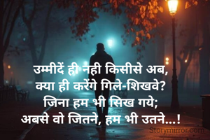 उम्मीदें ही नही किसीसे अब,
क्या ही करेंगे गिले-शिखवे?
जिना हम भी सिख गये;
अबसे वो जितने, हम भी उतने...!

