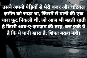 उसने अपनी येड़ियों से मेरी बंजर और चटियल ज़मीेन को रगड़ा था, जिसमें से पानी की एक धारा फूट निकली थी, जो आज भी बहती रहती है किसी आब-ए-ज़मज़म की तरह, बस फ़र्क ये है कि ये पानी खारा है, शिफा बख़्श नहीं।