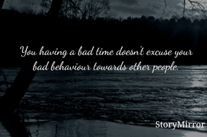 You having a bad time doesn't excuse your bad behaviour towards other people.