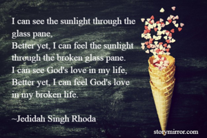 I can see the sunlight through the 
glass pane,
Better yet, I can feel the sunlight 
through the broken glass pane.
I can see God's love in my life,
Better yet, I can feel God's love 
in my broken life.

~Jedidah Singh Rhoda