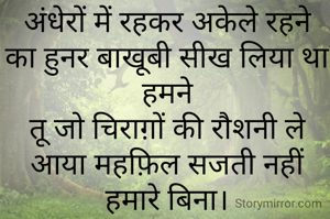 अंधेरों में रहकर अकेले रहने का हुनर बाखूबी सीख लिया था हमने
तू जो चिराग़ों की रौशनी ले आया महफ़िल सजती नहीं हमारे बिना।