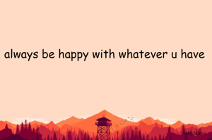 always be happy with whatever u have 