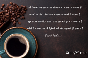 वो मेरा जो एक ख़्वाब था वो आज भी पलकों में समाया है

अश्कों के मोती गिरतें रहतें पर ख़्वाब नयनों में बसाया है

मुसलसल तकलीफ़े सहतें-सहतें ख़्वाबने हर बार रूलाया है

काँटो पे चलकर भागती ज़िंदगी को फिर ख्व़ाबने ही बुलाया है

Deepali Mathane.......

