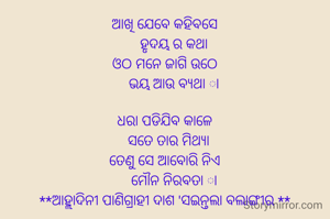 ଆଖି ଯେବେ କହିବସେ
     ହୃଦୟ ର କଥା
ଓଠ ମନେ ଜାଗି ଉଠେ
     ଭୟ ଆଉ ବ୍ୟଥା ା

ଧରା ପଡିଯିବ କାଳେ
   ସତେ ତାର ମିଥ୍ୟା 
ତେଣୁ ସେ ଆବୋରି ନିଏ
     ମୌନ ନିରବତା ା
**ଆହ୍ଲାଦିନୀ ପାଣିଗ୍ରାହୀ ଦାଶ 'ସଇନ୍ତଲା ବଲାଙ୍ଗୀର **