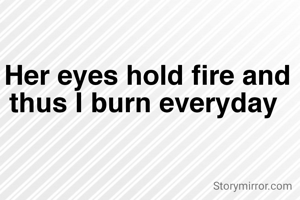 Her eyes hold fire and thus I burn everyday 